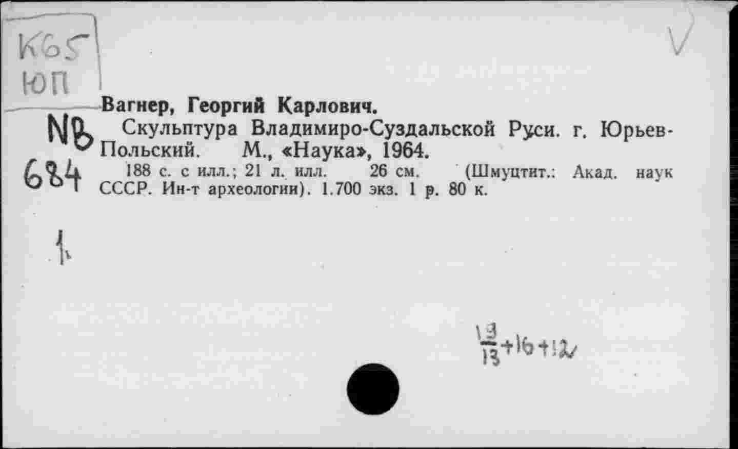 ﻿V
Вагнер, Георгий Карлович.
L Скульптура Владимиро-Суздальской Руси. г. Юрьев-? Польский. М., «Наука», 1964.
188 с. с илл.; 21 л. илл. 26 см. (Шмуцтит.; Акад, наук СССР. Ин-т археологии). 1.700 экз. 1 р. 80 к.
1 3